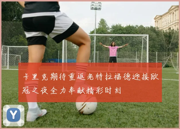 卡里克期待重返老特拉福德迎接欧冠之夜全力奉献精彩时刻