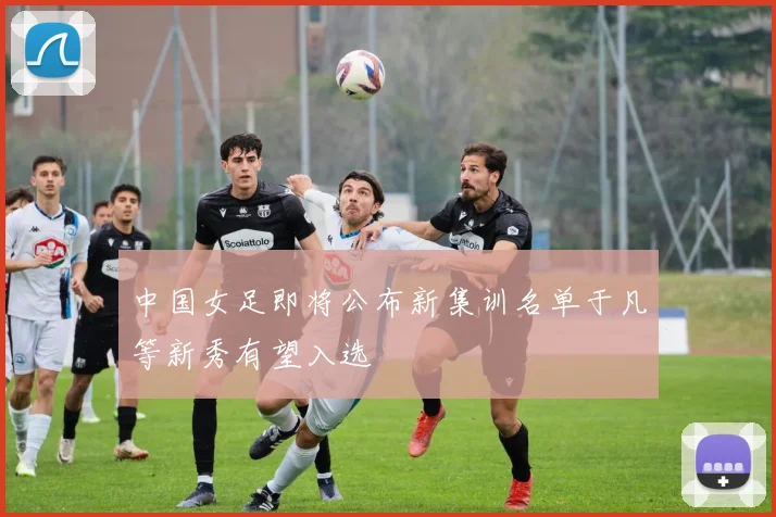 中国女足即将公布新集训名单于凡等新秀有望入选