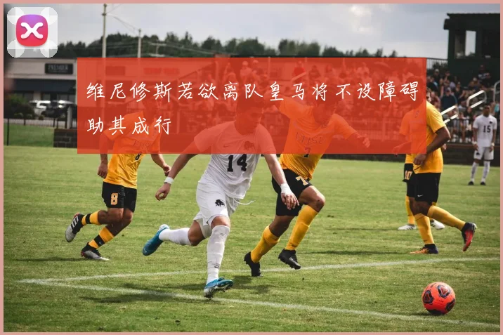 维尼修斯若欲离队皇马将不设障碍助其成行