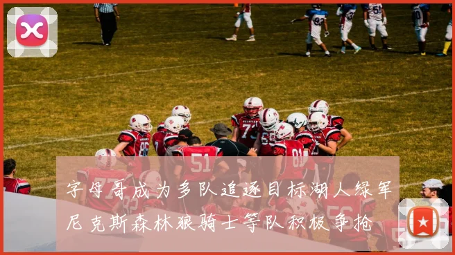 字母哥成为多队追逐目标湖人绿军尼克斯森林狼骑士等队积极争抢