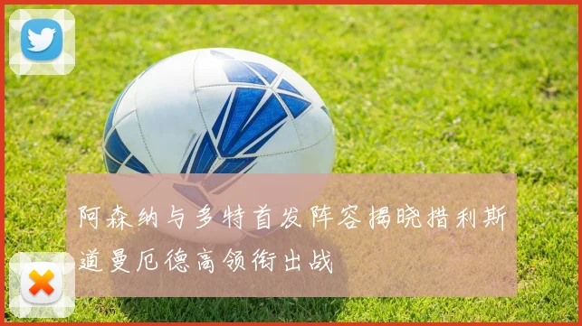 阿森纳与多特首发阵容揭晓措利斯道曼厄德高领衔出战