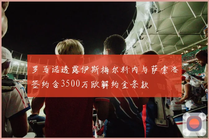 罗马诺透露伊斯梅尔科内与萨索洛签约含3500万欧解约金条款