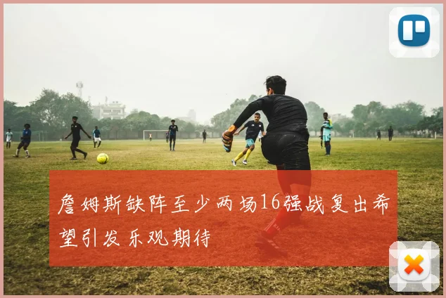 詹姆斯缺阵至少两场16强战复出希望引发乐观期待