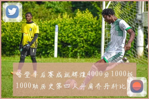 哈登季后赛成就辉煌4000分1000板1000助历史第四人并肩乔丹科比詹姆斯