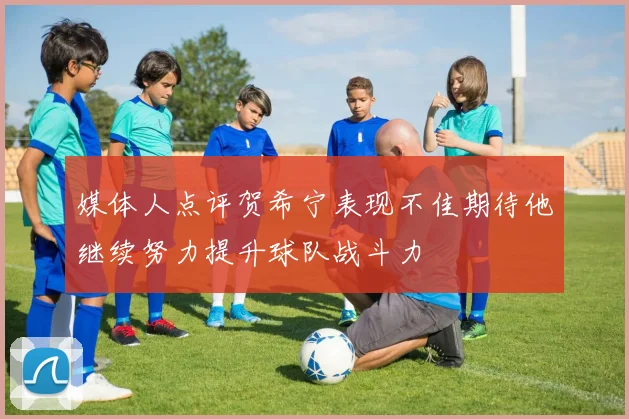 媒体人点评贺希宁表现不佳期待他继续努力提升球队战斗力