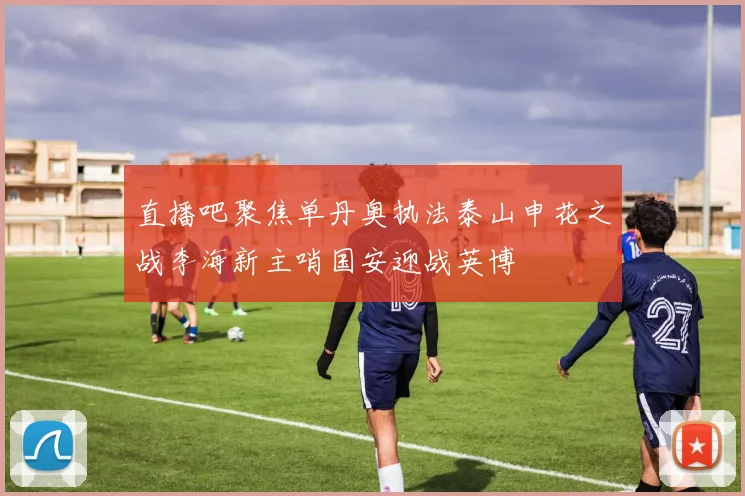 直播吧聚焦单丹奥执法泰山申花之战李海新主哨国安迎战英博