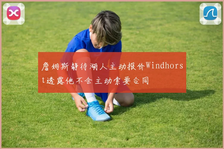 詹姆斯静待湖人主动报价Windhorst透露他不会主动索要合同