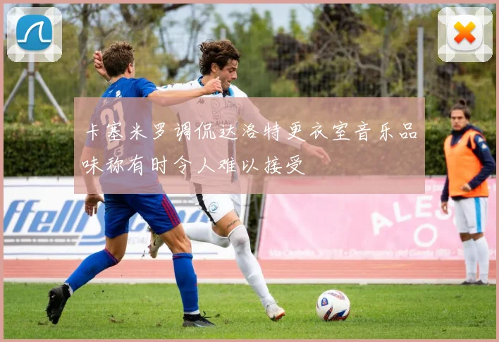 卡塞米罗调侃达洛特更衣室音乐品味称有时令人难以接受
