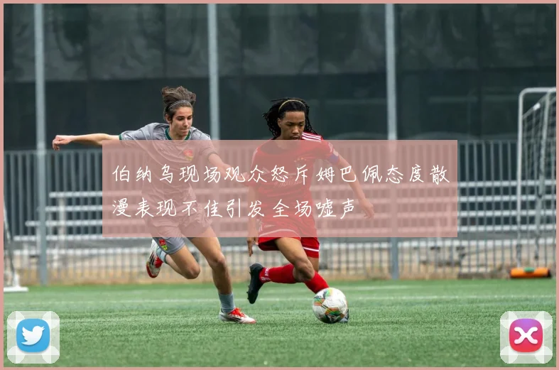 伯纳乌现场观众怒斥姆巴佩态度散漫表现不佳引发全场嘘声