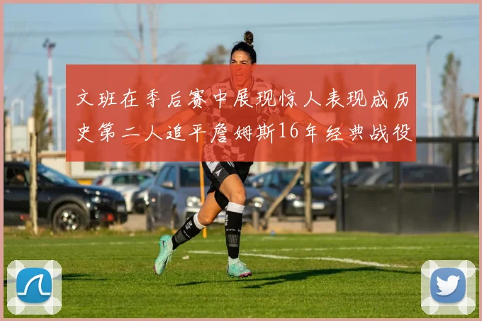 文班在季后赛中展现惊人表现成历史第二人追平詹姆斯16年经典战役记录