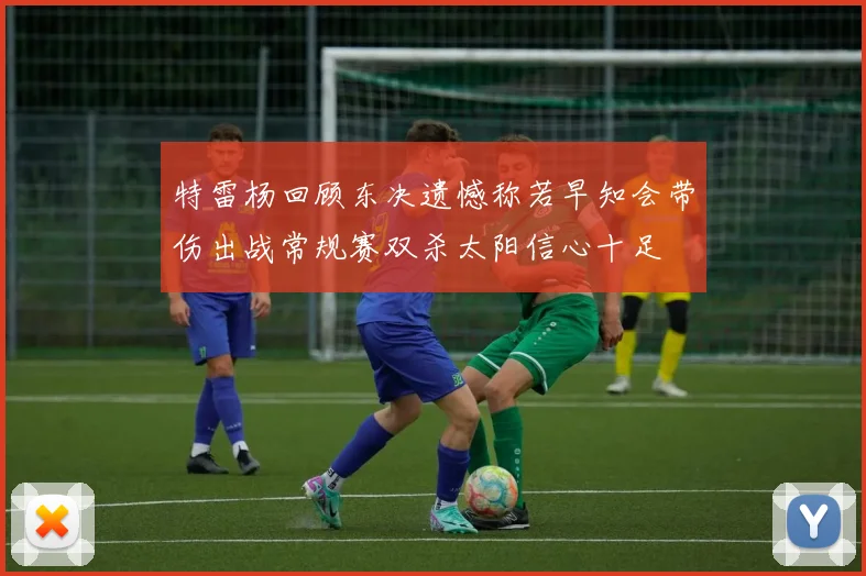 特雷杨回顾东决遗憾称若早知会带伤出战常规赛双杀太阳信心十足