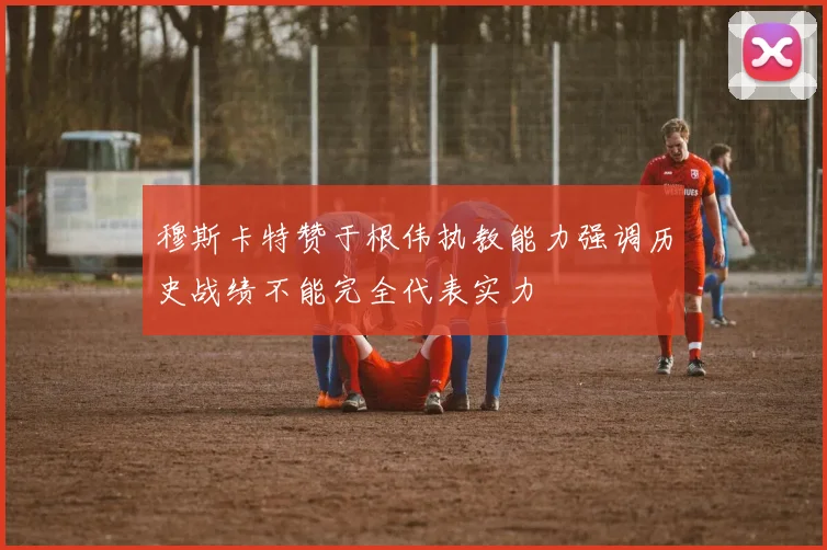 穆斯卡特赞于根伟执教能力强调历史战绩不能完全代表实力