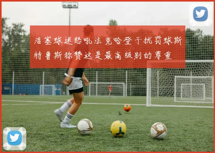 活塞球迷怒吼法克哈登干扰罚球斯特鲁斯称赞这是最高级别的尊重
