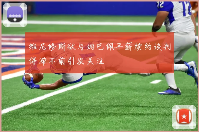维尼修斯欲与姆巴佩平薪续约谈判停滞不前引发关注