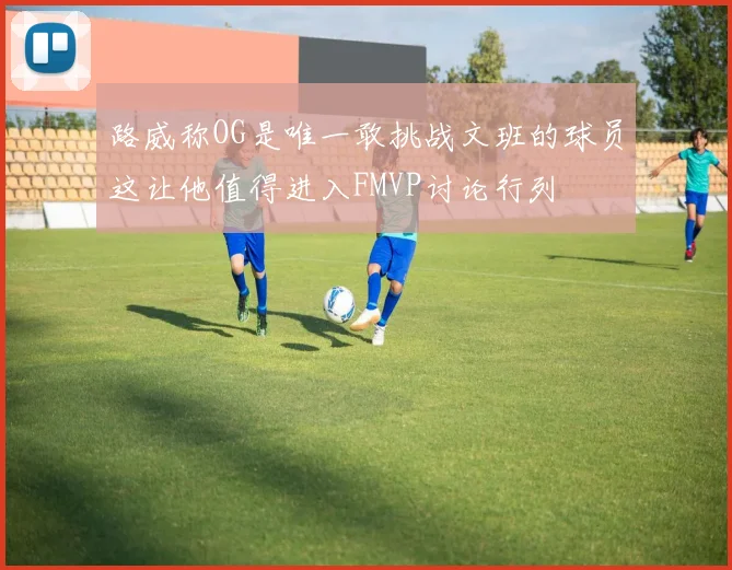 路威称OG是唯一敢挑战文班的球员这让他值得进入FMVP讨论行列
