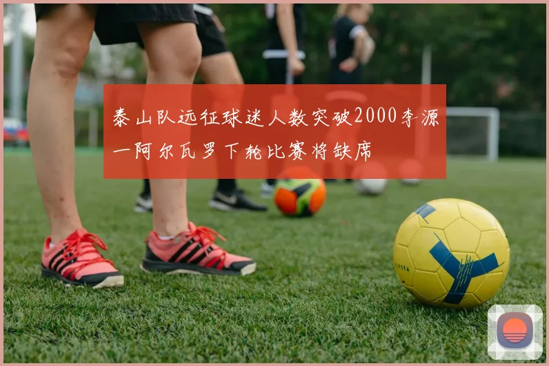 泰山队远征球迷人数突破2000李源一阿尔瓦罗下轮比赛将缺席