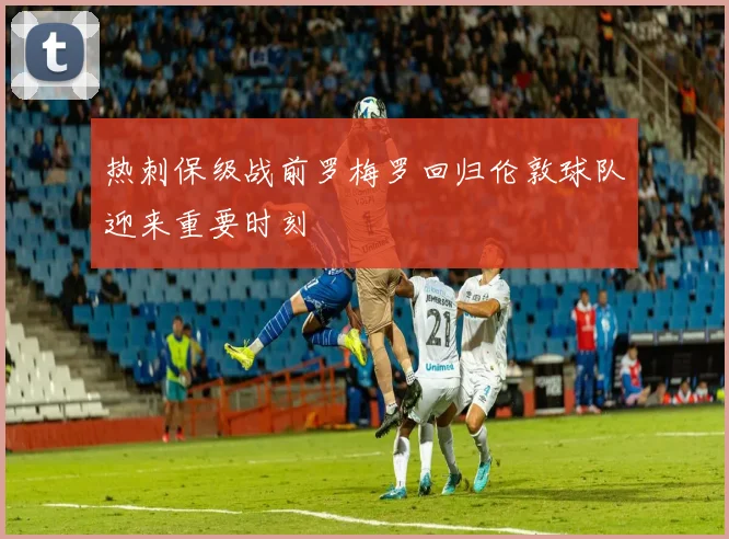 热刺保级战前罗梅罗回归伦敦球队迎来重要时刻