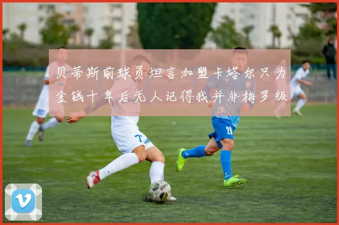 贝蒂斯前球员坦言加盟卡塔尔只为金钱十年后无人记得我并非梅罗级别