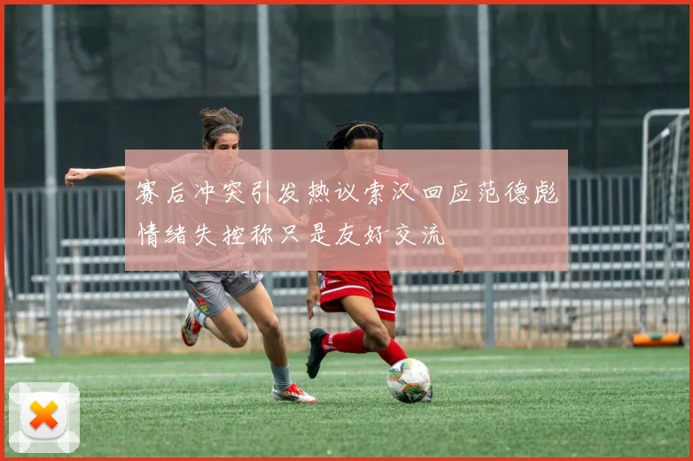 赛后冲突引发热议索汉回应范德彪情绪失控称只是友好交流