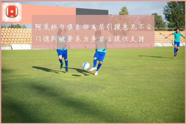 阿莫林与俱乐部高层引援意见不合门德斯被要求为多尔古提供支持