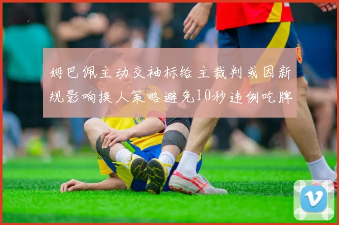 姆巴佩主动交袖标给主裁判或因新规影响换人策略避免10秒违例吃牌